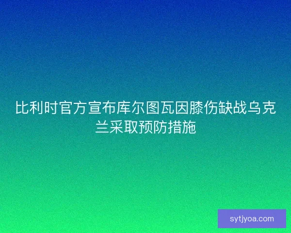 比利时官方宣布库尔图瓦因膝伤缺战乌克兰采取预防措施