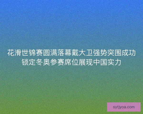 花滑世锦赛圆满落幕戴大卫强势突围成功锁定冬奥参赛席位展现中国实力