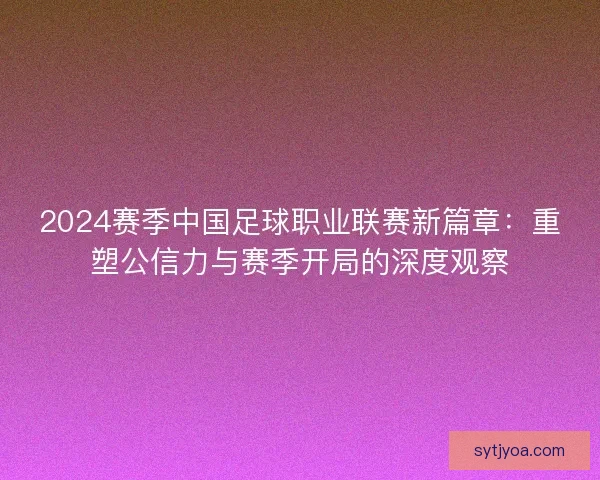 2024赛季中国足球职业联赛新篇章：重塑公信力与赛季开局的深度观察