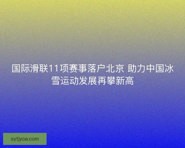 国际滑联11项赛事落户北京 助力中国冰雪运动发展再攀新高