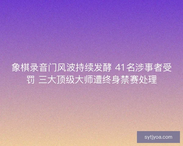 象棋录音门风波持续发酵 41名涉事者受罚 三大顶级大师遭终身禁赛处理