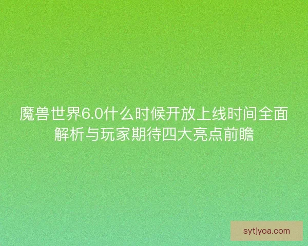 魔兽世界6.0什么时候开放上线时间全面解析与玩家期待四大亮点前瞻