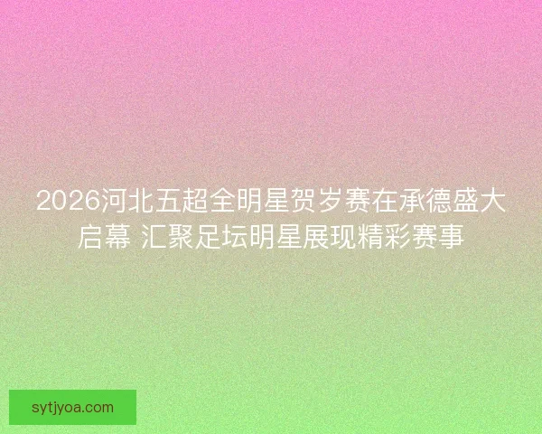 2026河北五超全明星贺岁赛在承德盛大启幕 汇聚足坛明星展现精彩赛事