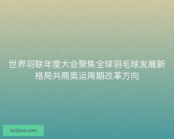 世界羽联年度大会聚焦全球羽毛球发展新格局共商奥运周期改革方向
