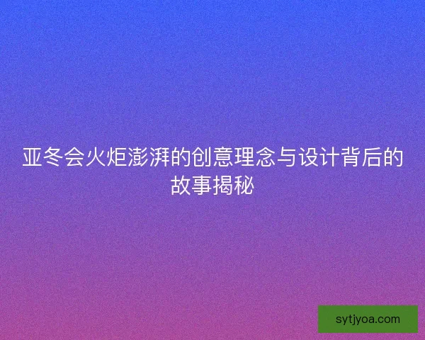 亚冬会火炬澎湃的创意理念与设计背后的故事揭秘