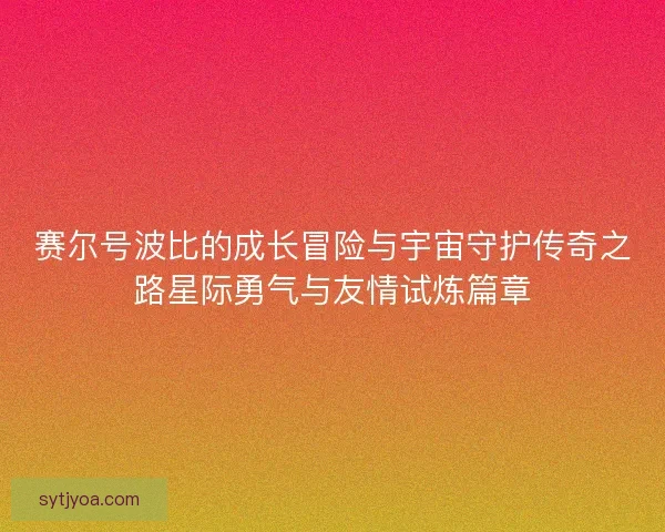 赛尔号波比的成长冒险与宇宙守护传奇之路星际勇气与友情试炼篇章