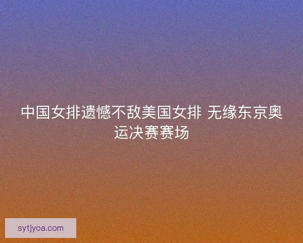 中国女排遗憾不敌美国女排 无缘东京奥运决赛赛场